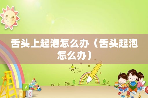 舌头上起泡怎么办（舌头起泡怎么办）