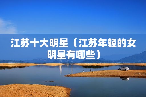江苏十大明星（江苏年轻的女明星有哪些）