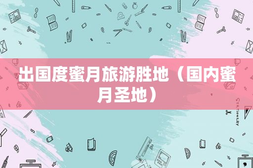 出国度蜜月旅游胜地（国内蜜月圣地）