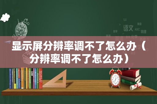 显示屏分辨率调不了怎么办（分辨率调不了怎么办）