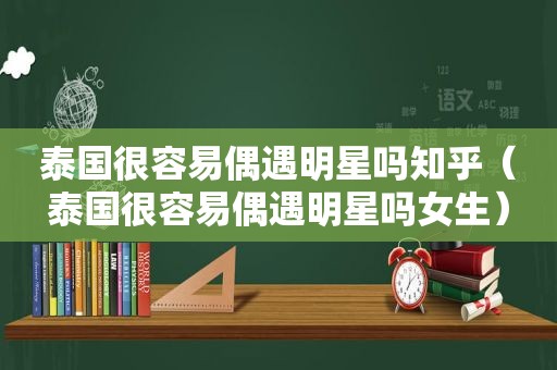 泰国很容易偶遇明星吗知乎（泰国很容易偶遇明星吗女生）