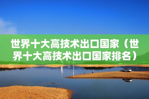 世界十大高技术出口国家（世界十大高技术出口国家排名）