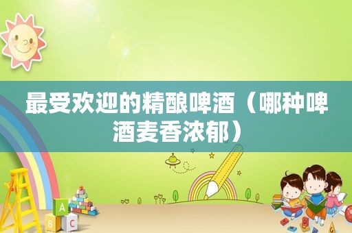 最受欢迎的精酿啤酒（哪种啤酒麦香浓郁）