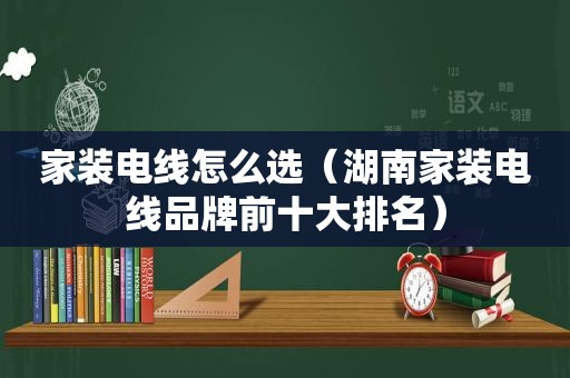 家装电线怎么选（湖南家装电线品牌前十大排名）