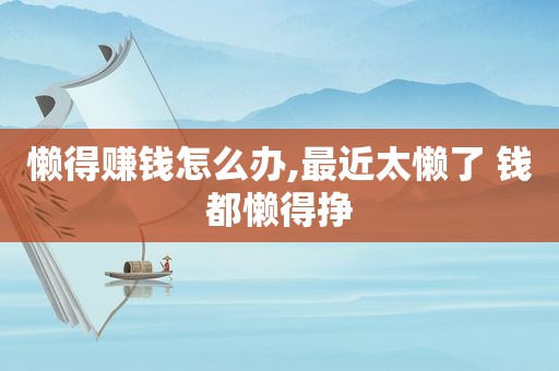 懒得赚钱怎么办,最近太懒了 钱都懒得挣