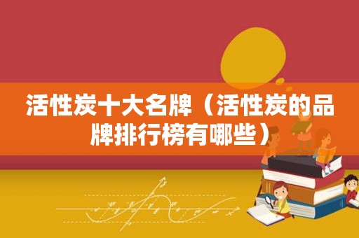 活性炭十大名牌（活性炭的品牌排行榜有哪些）