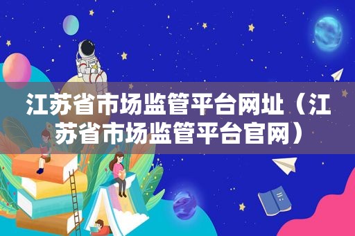 江苏省市场监管平台网址（江苏省市场监管平台官网）