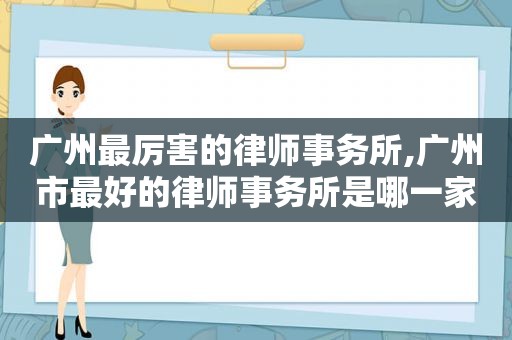 广州最厉害的律师事务所,广州市最好的律师事务所是哪一家