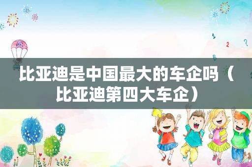 比亚迪是中国最大的车企吗（比亚迪第四大车企）