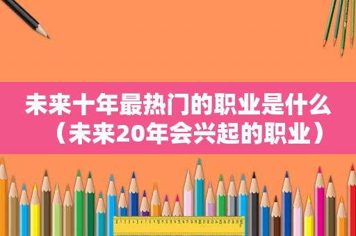 未来十年最热门的职业是什么（未来20年会兴起的职业）