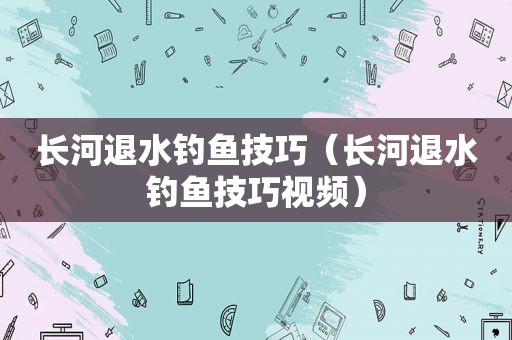 长河退水钓鱼技巧（长河退水钓鱼技巧视频）