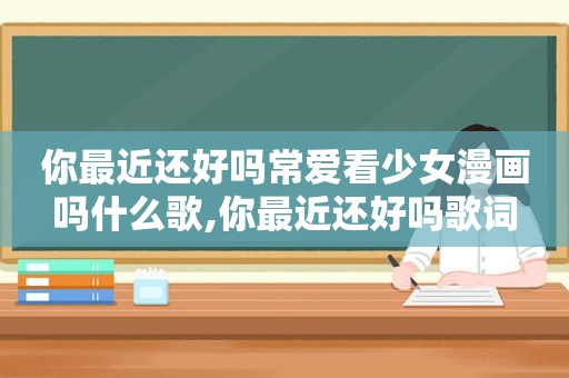 你最近还好吗常爱看少女漫画吗什么歌,你最近还好吗歌词
