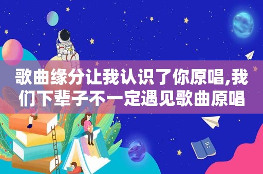 歌曲缘分让我认识了你原唱,我们下辈子不一定遇见歌曲原唱