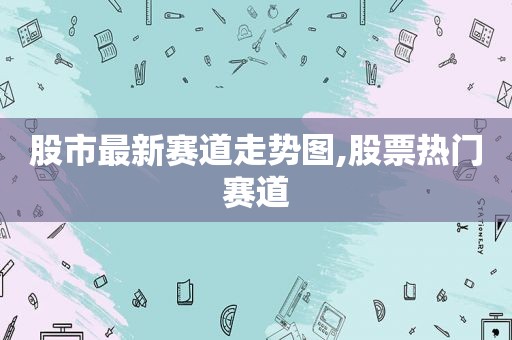 股市最新赛道走势图,股票热门赛道