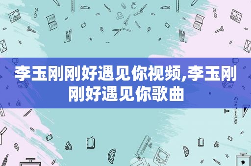 李玉刚刚好遇见你视频,李玉刚刚好遇见你歌曲