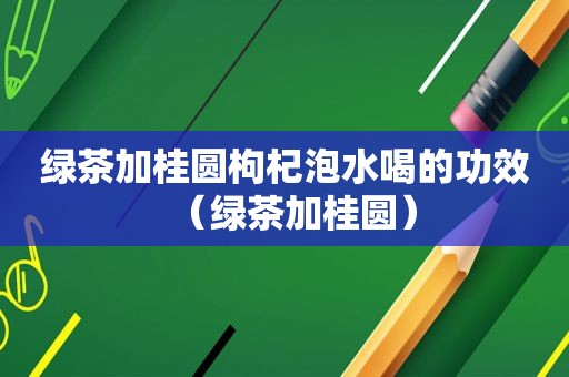 绿茶加桂圆枸杞泡水喝的功效（绿茶加桂圆）