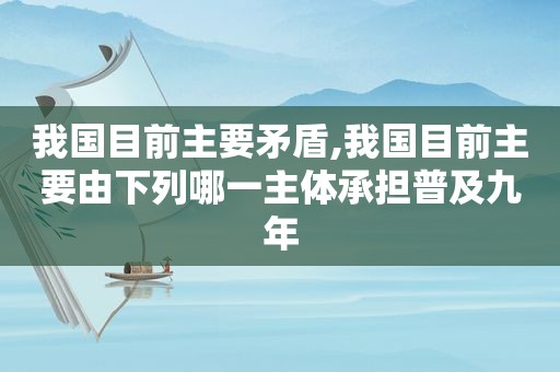 我国目前主要矛盾,我国目前主要由下列哪一主体承担普及九年