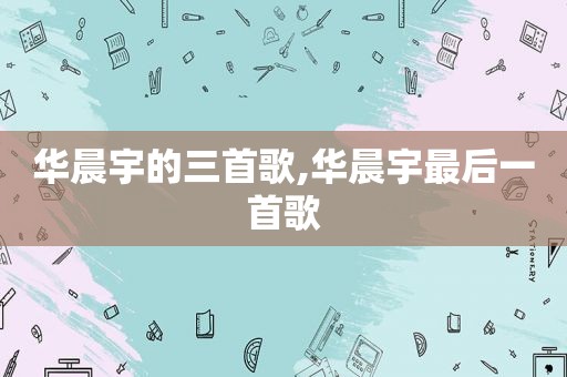 华晨宇的三首歌,华晨宇最后一首歌