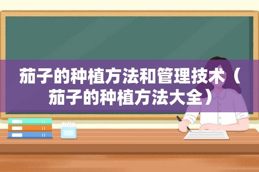 茄子的种植方法和管理技术（茄子的种植方法大全）