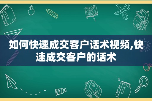 如何快速成交客户话术视频,快速成交客户的话术