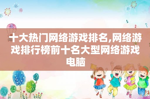 十大热门网络游戏排名,网络游戏排行榜前十名大型网络游戏电脑