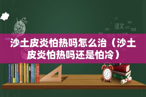 沙土皮炎怕热吗怎么治（沙土皮炎怕热吗还是怕冷）