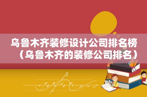 乌鲁木齐装修设计公司排名榜（乌鲁木齐的装修公司排名）