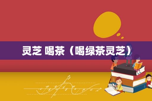 灵芝 喝茶（喝绿茶灵芝）