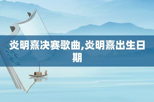 炎明熹决赛歌曲,炎明熹出生日期