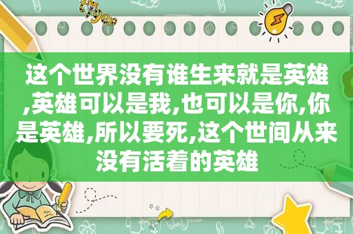 这个世界没有谁生来就是英雄,英雄可以是我,也可以是你,你是英雄,所以要死,这个世间从来没有活着的英雄