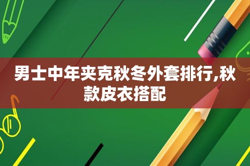男士中年夹克秋冬外套排行,秋款皮衣搭配