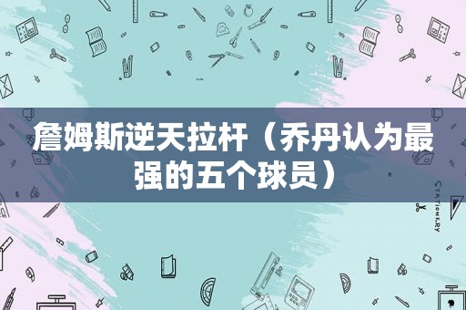 詹姆斯逆天拉杆（乔丹认为最强的五个球员）