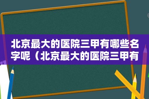北京最大的医院三甲有哪些名字呢（北京最大的医院三甲有哪些名字图片）