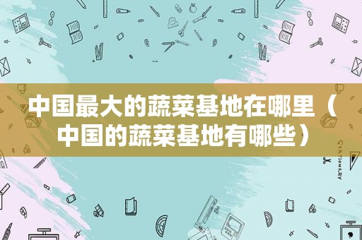 中国最大的蔬菜基地在哪里（中国的蔬菜基地有哪些）