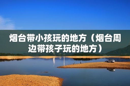 烟台带小孩玩的地方（烟台周边带孩子玩的地方）