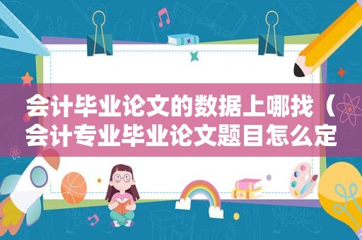 会计毕业论文的数据上哪找（会计专业毕业论文题目怎么定）