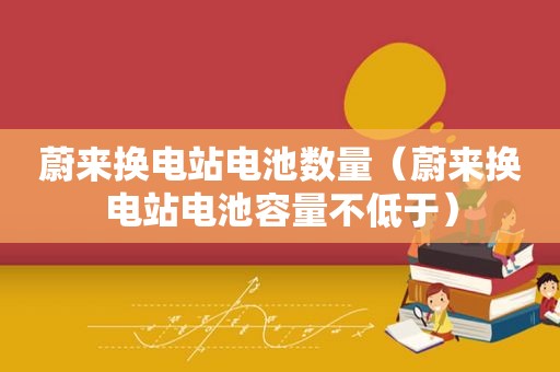 蔚来换电站电池数量（蔚来换电站电池容量不低于）