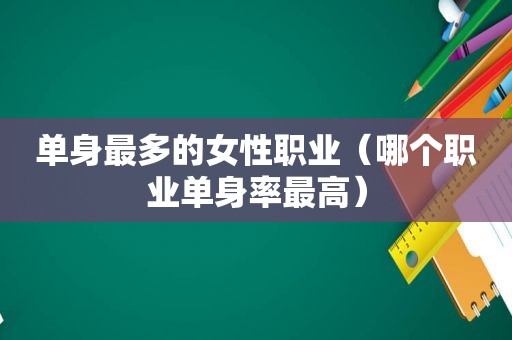 单身最多的女性职业（哪个职业单身率最高）