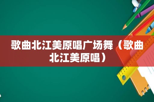 歌曲北江美原唱广场舞（歌曲北江美原唱）