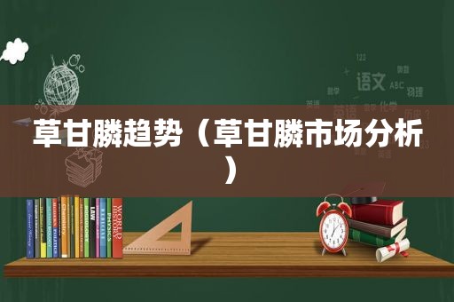 草甘膦趋势（草甘膦市场分析）
