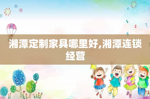 湘潭定制家具哪里好,湘潭连锁经营