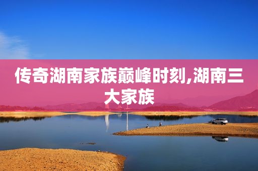 传奇湖南家族巅峰时刻,湖南三大家族
