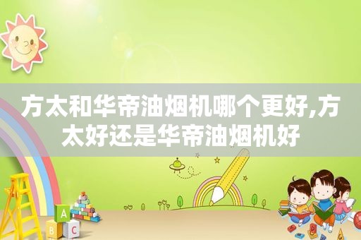 方太和华帝油烟机哪个更好,方太好还是华帝油烟机好