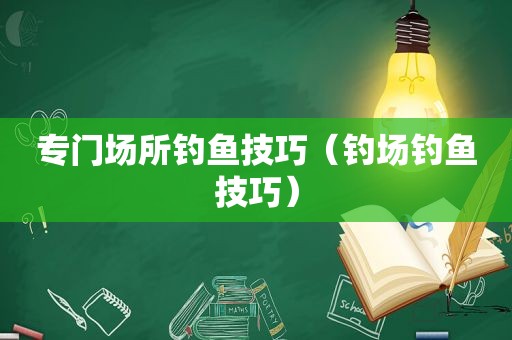 专门场所钓鱼技巧（钓场钓鱼技巧）
