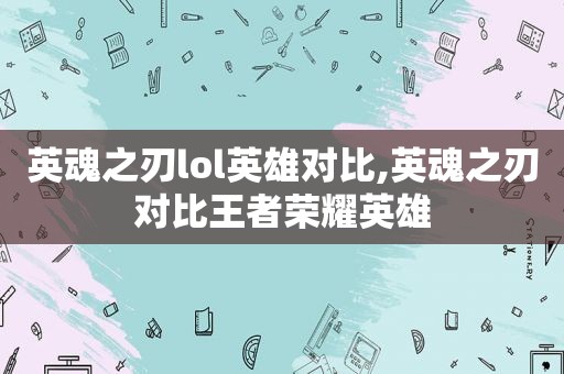 英魂之刃lol英雄对比,英魂之刃对比王者荣耀英雄