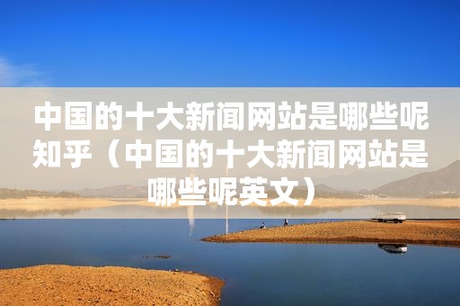 中国的十大新闻网站是哪些呢知乎（中国的十大新闻网站是哪些呢英文）