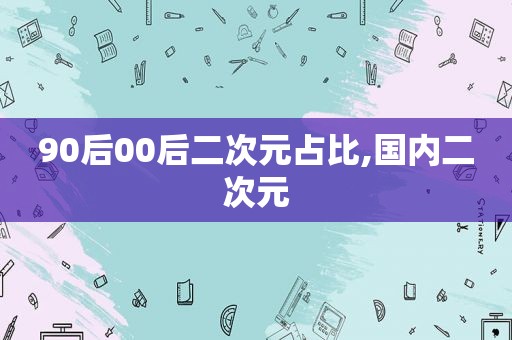 90后00后二次元占比,国内二次元