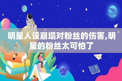 明星人设崩塌对粉丝的伤害,明星的粉丝太可怕了