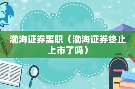 渤海证券离职（渤海证券终止上市了吗）