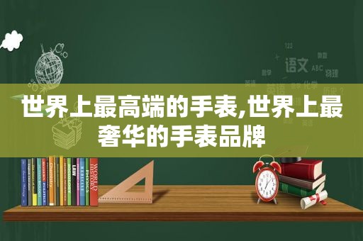 世界上最高端的手表,世界上最奢华的手表品牌